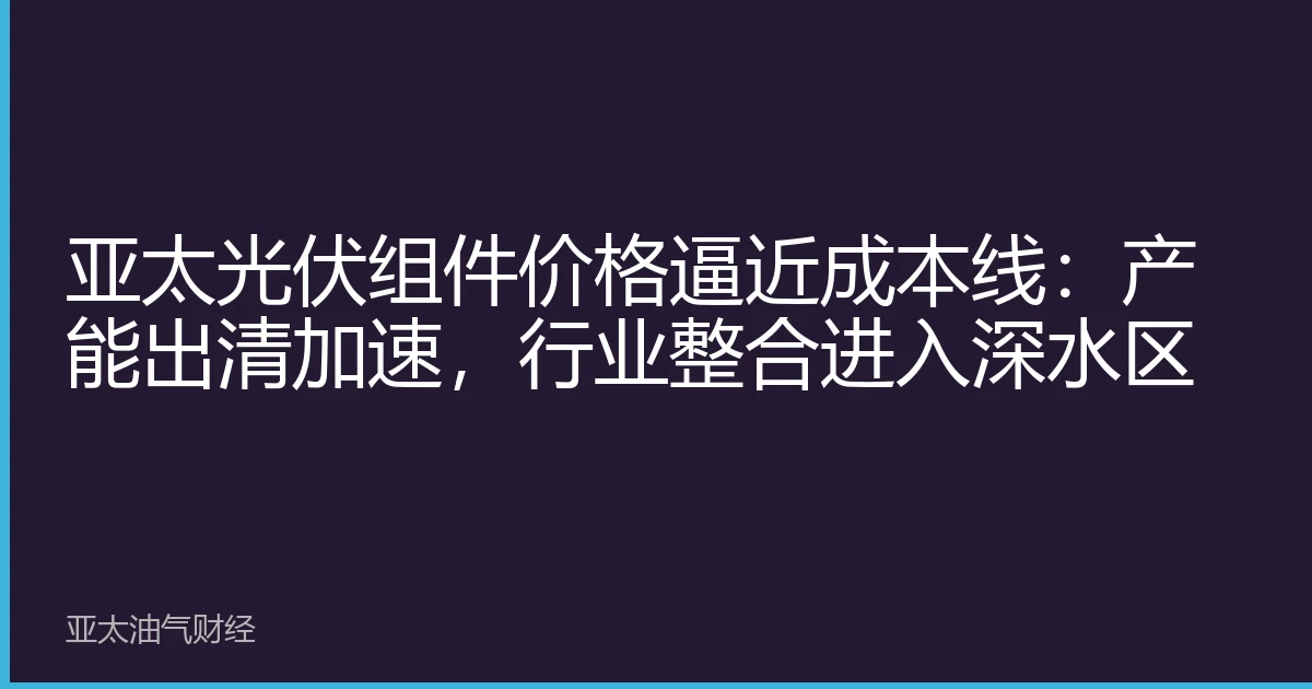 亚太光伏组件价格逼近成本线：产能出清加速，行业整合进入深水区