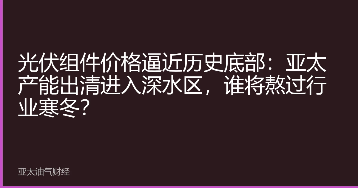 光伏组件价格逼近历史底部:亚太产能出清进入深水区,谁将熬过行业寒冬?