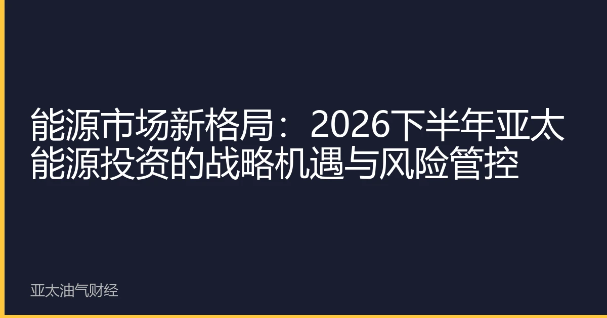 能源市场新格局：2026下半年亚太能源投资的战略机遇与风险管控
