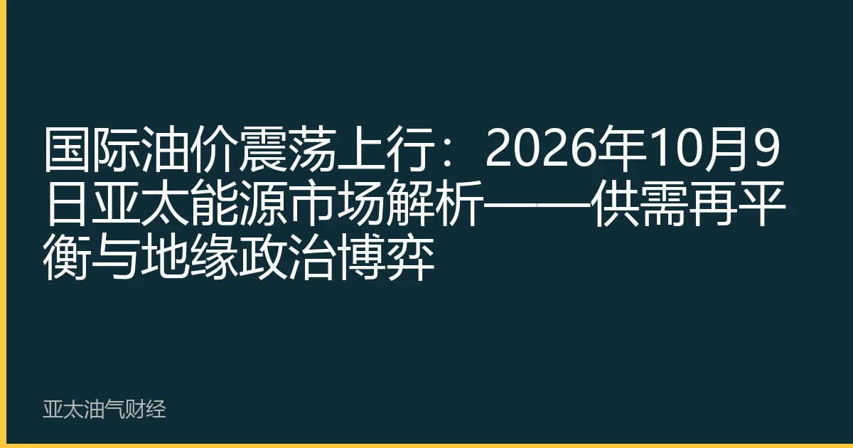 国际油价震荡上行：2026年10月9日亚太能源市场解析——供需再平衡与地缘政治博弈